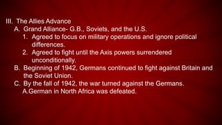 III. The Allies Advance
A. Grand Alliance- G.B., Soviets, and the U.S.
1. Agreed to focus on military operations and ignore political
differences.
2. Agreed to fight until the Axis powers surrendered
unconditionally.
B. Beginning of 1942, Germans continued to fight against Britain and
the Soviet Union.
C. By the fall of 1942, the war turned against the Germans.
A.German in North Africa was defeated.
 