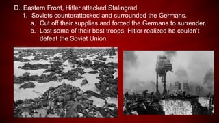 D. Eastern Front, Hitler attacked Stalingrad.
1. Soviets counterattacked and surrounded the Germans.
a. Cut off their supplies and forced the Germans to surrender.
b. Lost some of their best troops. Hitler realized he couldn’t
defeat the Soviet Union.
 