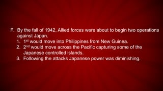 F. By the fall of 1942, Allied forces were about to begin two operations
against Japan.
1. 1st would move into Philippines from New Guinea.
2. 2nd would move across the Pacific capturing some of the
Japanese controlled islands.
3. Following the attacks Japanese power was diminishing.
 