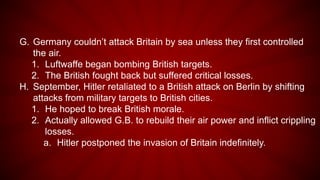 G. Germany couldn’t attack Britain by sea unless they first controlled
the air.
1. Luftwaffe began bombing British targets.
2. The British fought back but suffered critical losses.
H. September, Hitler retaliated to a British attack on Berlin by shifting
attacks from military targets to British cities.
1. He hoped to break British morale.
2. Actually allowed G.B. to rebuild their air power and inflict crippling
losses.
a. Hitler postponed the invasion of Britain indefinitely.
 