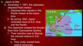 II. Japan at War
A. December 7, 1941, the Japanese
attacked Pearl Harbor.
1. Attacked other islands in the
Pacific Ocean at the same
time.
2. By spring 1942, Japan
controlled most of S.E. Asia
and the Pacific.
B. The Japanese created the Greater
East-Asia Coprosperity Sphere.
1. Their intention was to liberate
the colonial nations in S.E.
Asia.
a. They really wanted their
natural resources.
 