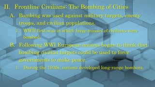 II. Frontline Civilians: The Bombing of Cities
A. Bombing was used against military targets, enemy
troops, and civilian populations.
1. WWII first was in which large masses of civilians were
bombed.
B. Following WWI European nations began to think that
bombing civilian targets could be used to force
governments to make peace.
1. During the 1930s, nations developed long-range bombers.
 
