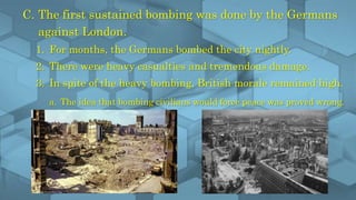 C. The first sustained bombing was done by the Germans
against London.
1. For months, the Germans bombed the city nightly.
2. There were heavy casualties and tremendous damage.
3. In spite of the heavy bombing, British morale remained high.
a. The idea that bombing civilians would force peace was proved wrong.
 