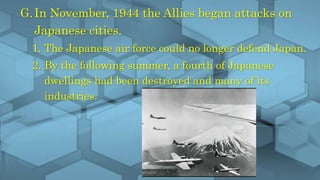 G.In November, 1944 the Allies began attacks on
Japanese cities.
1. The Japanese air force could no longer defend Japan.
2. By the following summer, a fourth of Japanese
dwellings had been destroyed and many of its
industries.
 