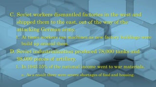 C. Soviet workers dismantled factories in the west and
shipped them to the east, out of the way of the
attacking German army.
1. At times workers ran machines as new factory buildings were
build up around them.
D. Soviet industrialization produced 78,000 tanks and
98,000 pieces of artillery.
1. In 1943 55% of the national income went to war materials.
a. As a result there were severe shortages of food and housing.
 