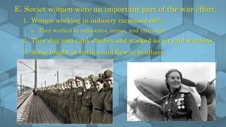 E. Soviet women were an important part of the war effort.
1. Women working in industry increased 60%.
a. They worked in industries, mines, and railroads.
2. They dug anti-tank ditches and worked as air raid wardens.
3. Some fought in battles and flew in bombers.
 