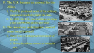 F. The U.S. became an arsenal for the
Allies.
1. The U.S. produced much of the military
equipment needed to fight the Axis.
2. In 1943, the U.S. was building six ships
a day and 96,000 planes per year.
G. The American mobilization created
some social turmoil.
1. There was a widespread movement of
people.
a. Moving for military reasons, or looking for
jobs.
 