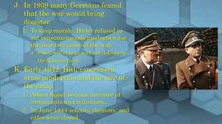 J. In 1939 many Germans feared
that the war would bring
disaster.
1. To keep morale, Hitler refused to
cut consumer-goods production for
the first two years of the war.
a. Policy will change with the defeats on
the Russian front.
K. Early 1942, Hitler increased
arms production and the size of
the army.
1. Albert Speer became minister of
armaments and munitions.
2. In June 1944 schools, theaters, and
cafes were closed.
 