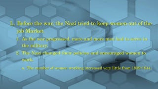 L. Before the war, the Nazi tried to keep women out of the
job Market.
1. As the war progressed, more and more men had to serve in
the military.
2. The Nazi changed their policies and encouraged women to
work.
a. The number of women working increased very little from 1939-1944.
 