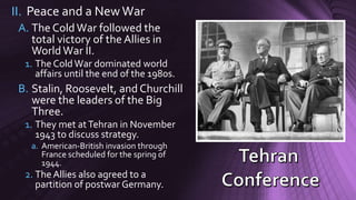 II. Peace and a NewWar
A. The ColdWar followed the
total victory of the Allies in
WorldWar II.
1. The ColdWar dominated world
affairs until the end of the 1980s.
B. Stalin, Roosevelt, and Churchill
were the leaders of the Big
Three.
1. They met atTehran in November
1943 to discuss strategy.
a. American-British invasion through
France scheduled for the spring of
1944.
2. The Allies also agreed to a
partition of postwar Germany.
 