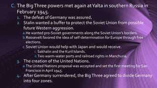 C. The BigThree powers met again atYalta in southern Russia in
February 1945.
1. The defeat of Germany was assured.
2. Stalin wanted a buffer to protect the Soviet Union from possible
futureWestern aggression.
a.He wanted pro-Soviet governments along the Soviet Union’s borders.
b.Roosevelt favored the idea of self-determination for Europe through free
elections.
c.Soviet Union would help with Japan and would receive.
i. Sakhalin and the Kuril Islands.
ii.Two warm-water ports and railroad rights in Manchuria.
3. The creation of the United Nations.
a.The United Nations proposal was accepted and set the first meeting for San
Francisco in April 1945.
4. After Germany surrendered, the BigThree agreed to divide Germany
into four zones.
 