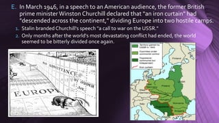 E. In March 1946, in a speech to an American audience, the former British
prime minister Winston Churchill declared that "an iron curtain" had
"descended across the continent," dividing Europe into two hostile camps.
1. Stalin branded Churchill's speech "a call to war on the USSR."
2. Only months after the world's most devastating conflict had ended, the world
seemed to be bitterly divided once again.
 