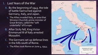 I. LastYears of theWar
A. By the beginning of 1943, the tide
of battle had turned against
Germany, Italy, and Japan.
1. The Allies invaded Italy, an area that
Winston Churchill, prime minister of
Great Britain, called the "soft
underbelly" of Europe.
B. After Sicily fell, KingVictor
Emmanuel III of Italy arrested
Mussolini.
C. The Germans set up defense lines
in the hills south of Rome.
1. The Allies took Rome on June 4, 1944.
 