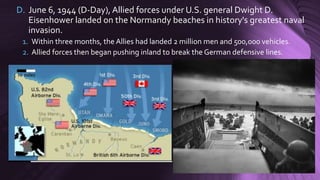 D. June 6, 1944 (D-Day), Allied forces under U.S. general Dwight D.
Eisenhower landed on the Normandy beaches in history's greatest naval
invasion.
1. Within three months, the Allies had landed 2 million men and 500,000 vehicles.
2. Allied forces then began pushing inland to break the German defensive lines.
 