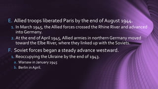 E. Allied troops liberated Paris by the end of August 1944.
1. In March 1945, the Allied forces crossed the Rhine River and advanced
into Germany.
2. At the end of April 1945, Allied armies in northern Germany moved
toward the Elbe River, where they linked up with the Soviets.
F. Soviet forces began a steady advance westward.
1. Reoccupying the Ukraine by the end of 1943.
a. Warsaw in January 1945
b. Berlin in April.
 
