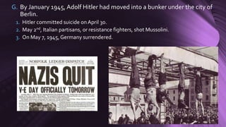 G. By January 1945, Adolf Hitler had moved into a bunker under the city of
Berlin.
1. Hitler committed suicide onApril 30.
2. May 2nd, Italian partisans, or resistance fighters, shot Mussolini.
3. On May 7, 1945, Germany surrendered.
 