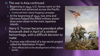 H. The war in Asia continued.
1. Beginning in 1943, U.S. forces went on the
offensive and advanced across the Pacific.
a. Continued their island-hopping campaign.
2. At the beginning of 1945, Iwo Jima and
Okinawa helped the Allied military power
draw even closer to the main Japanese
islands.
I. Harry S.Truman became president after
Roosevelt died in April of a cerebral
hemorrhage, with a difficult decision to
make.
1. Truman was informed of a top secret project
called the Manhattan Project.
a. Their efforts led to the development of the atomic
bomb.
 