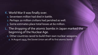 K. WorldWar II was finally over.
1. Seventeen million had died in battle.
2. Perhaps 20 million civilians had perished as well.
3. Some estimates place total losses at 60 million.
L. The dropping of the atomic bombs in Japan marked the
beginning of the NuclearAge.
1. Other countries raced to build their own nuclear weapons.
a. In August 1949, the Soviet Union set off its first atomic bomb.
 