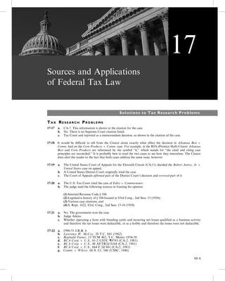 Sources and Applications
of Federal Tax Law
Solutions to Tax Research Problems
TA X RE S E A R C H PR O B L E M S
17-17 a. CA-7. This information is shown in the citation for the case.
b. No. There is no Supreme Court citation listed.
c. Tax Court and reported as a memorandum decision, as shown in the citation of the case.
17-18 It would be difficult to tell from the Citator alone exactly what effect the decision in Arkansas Best v.
Comm. had on the Corn Products, v. Comm. case. For example, in the RIA (Prentice Hall) Citator Arkansas
Best and Corn Products are referenced by the symbol “k,” which stands for “the cited and citing case
principles are reconciled.” It is probably best to read the two cases to see how they interrelate. The Citator
does alert the reader to the fact that both cases address the same issue, however.
17-19 a. The United States Court of Appeals for the Eleventh Circuit (CA-11) decided the Robert Autrey, Jr. v.
United States case on appeal.
b. A United States District Court originally tried the case.
c. The Court of Appeals affirmed part of the District Court’s decision and reversed part of it.
17-20 a. The U.S. Tax Court tried the case of Fabry v. Commissioner.
b. The judge used the following sources in framing his opinion:
(1) Internal Revenue Code § 104;
(2) Legislative history of § 104 located at 83rd Cong., 2nd Sess. 15 (1954);
(3) Various case citations; and
(4) S. Rept. 1622, 83rd. Cong., 2nd Sess. 15-16 (1954).
17-21 a. No. The government won the case.
b. Judge Atkins.
c. Whether operating a farm with breeding cattle and incurring net losses qualified as a business activity
and therefore the net losses were deductible, or as a hobby and therefore the losses were not deductible.
17-22 a. 1998-51 I.R.B. 6
b. Lawrence W. McCoy, 38 T.C. 841 (1962)
c. Reginald Turner, 13 TCM 462, T.C. Memo 1954-38
d. RCA Corp. v. U.S., 81-2 USTC {9783 (CA-2, 1981)
e. RCA Corp. v. U.S., 48 AFTR2d 6164 (CA-2, 1981)
f. RCA Corp. v. U.S., 664 F.2d 881 (CA-2, 1981)
g. Comm. v. Wilcox, 66 S. Ct. 546 (USSC, 1946)
17
17-1
 