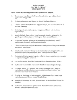 Please answer the following questions on a separate sheet of paper:<br />1.Discuss some ways that psychotherapy, biomedical therapy, and an eclectic approach to therapy differ. <br />2.Define psychoanalysis, and discuss the aims of this form of therapy.<br />3.Describe some of the methods used in psychoanalysis, and list some criticisms of this form of therapy.<br />4.Contrast psychodynamic therapy and interpersonal therapy with traditional psychoanalysis.<br />5.Identify the basic characteristics of the humanistic therapies, and describe the specific goals and techniques of Carl Rogers’ client-centered therapy.<br />6.Explain how the basic assumption of behavior therapy differs from those of traditional psychoanalytic and humanistic therapies.<br />7.Define counterconditioning, and describe the techniques used in exposure therapies and aversive conditioning. <br />8.State the main premise of therapy based on operant conditioning principles, and describe the views of proponents and critics of behavior modification.<br />9.Contrast cognitive therapy and cognitive-behavior therapy, and give some examples of cognitive therapy for depression.<br />10.Discuss the rationale and benefits of group therapy, including family therapy.<br />11.Explain why clients tend to overestimate the effectiveness of psychotherapy.<br />12.Give some reasons why clinicians tend to overestimate the effectiveness of psychotherapy, and describe two phenomena that contribute to clients’ and clinicians’ misperceptions in this area.<br />13.Describe the importance of outcome studies in judging the effectiveness of the psychotherapies, and discuss some of these findings.<br />14.Summarize the findings on which psychotherapies are most effective for specific disorders.<br />15.Evaluate the effectiveness of eye movement desensitization and reprocessing (EMDR) and light exposure therapies.<br />16.Describe the three benefits attributed to all psychotherapies.<br />17.Discuss the role of values and cultural differences in the therapeutic process.<br />18.Define psychopharmacology, and explain how double-blind studies help researchers evaluate a drug’s effectiveness.<br />19.Describe the characteristics of antipsychotic drugs, and discuss their use in treating schizophrenia.<br />20.Describe the characteristics of antianxiety drugs.<br />21.Describe the characteristics of antidepressant drugs, and discuss their use in treating specific disorders.<br />22.Describe the use and effects of mood-stabilizing medications.<br />23.Describe the use of electroconvulsive therapy in treating severe depression, and discuss some possible alternatives to ECT.<br />24.Summarize the history of the psychosurgical procedure known as a lobotomy, and discuss the use of psychosurgery today.<br />25.Explain the rationale of preventive mental health programs.<br />
