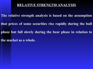 RELATIVE STRENGTH ANALYSIS

The relative strength analysis is based on the assumption

that prices of some securities rise rapidly during the bull

phase but fall slowly during the bear phase in relation to

the market as a whole.
 