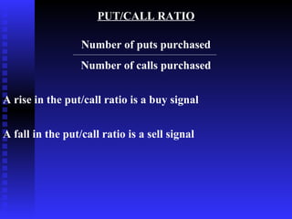 PUT/CALL RATIO

                  Number of puts purchased
                  Number of calls purchased


A rise in the put/call ratio is a buy signal


A fall in the put/call ratio is a sell signal
 