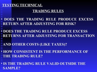 TESTING TECHNICAL
              TRADING RULES

• DOES THE TRADING RULE PRODUCE EXCESS
 RETURN AFTER ADJUSTING FOR RISK?
• DOES THE TRADING RULE PRODUCE EXCESS
  RETURNS AFTER ADJUSTING FOR TRANSACTION

AND OTHER COSTS (LIKE TAXES)?
• HOW CONSISTENT IS THE PERFORMANCE OF
  THE TRADING RULE?
• IS THE TRADING RULE VALID OUTSIDE THE
  SAMPLE?
 