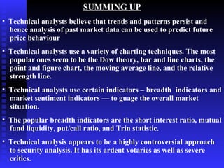 SUMMING UP
• Technical analysts believe that trends and patterns persist and
  hence analysis of past market data can be used to predict future
  price behaviour
• Technical analysts use a variety of charting techniques. The most
  popular ones seem to be the Dow theory, bar and line charts, the
  point and figure chart, the moving average line, and the relative
  strength line.
• Technical analysts use certain indicators – breadth indicators and
  market sentiment indicators — to guage the overall market
  situation.
• The popular breadth indicators are the short interest ratio, mutual
  fund liquidity, put/call ratio, and Trin statistic.
• Technical analysis appears to be a highly controversial approach
  to security analysis. It has its ardent votaries as well as severe
  critics.
 
