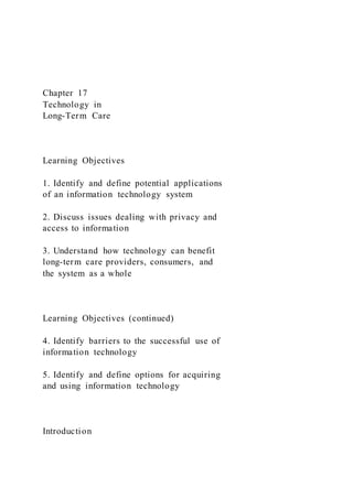 Chapter 17
Technology in
Long-Term Care
Learning Objectives
1. Identify and define potential applications
of an information technology system
2. Discuss issues dealing with privacy and
access to information
3. Understand how technology can benefit
long-term care providers, consumers, and
the system as a whole
Learning Objectives (continued)
4. Identify barriers to the successful use of
information technology
5. Identify and define options for acquiring
and using information technology
Introduction
 