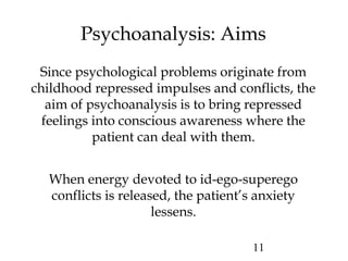 11
Psychoanalysis: Aims
Since psychological problems originate from
childhood repressed impulses and conflicts, the
aim of psychoanalysis is to bring repressed
feelings into conscious awareness where the
patient can deal with them.
When energy devoted to id-ego-superego
conflicts is released, the patient’s anxiety
lessens.
 