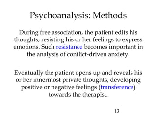 13
Psychoanalysis: Methods
During free association, the patient edits his
thoughts, resisting his or her feelings to express
emotions. Such resistance becomes important in
the analysis of conflict-driven anxiety.
Eventually the patient opens up and reveals his
or her innermost private thoughts, developing
positive or negative feelings (transference)
towards the therapist.
 