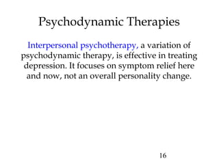 16
Psychodynamic Therapies
Interpersonal psychotherapy, a variation of
psychodynamic therapy, is effective in treating
depression. It focuses on symptom relief here
and now, not an overall personality change.
 