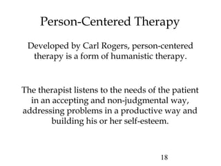 18
Person-Centered Therapy
Developed by Carl Rogers, person-centered
therapy is a form of humanistic therapy.
The therapist listens to the needs of the patient
in an accepting and non-judgmental way,
addressing problems in a productive way and
building his or her self-esteem.
 