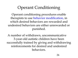 26
Operant Conditioning
Operant conditioning procedures enable
therapists to use behavior modification, in
which desired behaviors are rewarded and
undesired behaviors are either unrewarded or
punished.
A number of withdrawn, uncommunicative
3-year-old autistic children have been
successfully trained by giving and withdrawing
reinforcements for desired and undesired
behaviors.
 