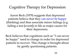 29
Cognitive Therapy for Depression
Aaron Beck (1979) suggests that depressed
patients believe that they can never be happy
(thinking) and thus associate minor failings (e.g.
failing a test [event]) in life as major causes for
their depression.
Beck believes that cognitions such as “I can never
be happy” need to change in order for depressed
patients to recover. This change is brought about
by gently questioning patients.
 