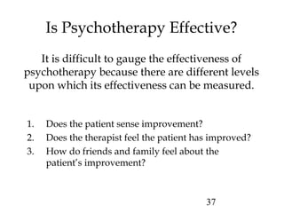 37
Is Psychotherapy Effective?
It is difficult to gauge the effectiveness of
psychotherapy because there are different levels
upon which its effectiveness can be measured.
1. Does the patient sense improvement?
2. Does the therapist feel the patient has improved?
3. How do friends and family feel about the
patient’s improvement?
 