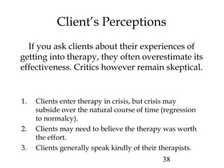 38
Client’s Perceptions
If you ask clients about their experiences of
getting into therapy, they often overestimate its
effectiveness. Critics however remain skeptical.
1. Clients enter therapy in crisis, but crisis may
subside over the natural course of time (regression
to normalcy).
2. Clients may need to believe the therapy was worth
the effort.
3. Clients generally speak kindly of their therapists.
 