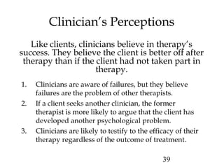 39
Clinician’s Perceptions
Like clients, clinicians believe in therapy’s
success. They believe the client is better off after
therapy than if the client had not taken part in
therapy.
1. Clinicians are aware of failures, but they believe
failures are the problem of other therapists.
2. If a client seeks another clinician, the former
therapist is more likely to argue that the client has
developed another psychological problem.
3. Clinicians are likely to testify to the efficacy of their
therapy regardless of the outcome of treatment.
 