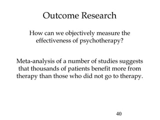 40
Outcome Research
How can we objectively measure the
effectiveness of psychotherapy?
Meta-analysis of a number of studies suggests
that thousands of patients benefit more from
therapy than those who did not go to therapy.
 