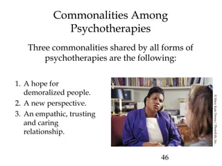 46
Commonalities Among
Psychotherapies
Three commonalities shared by all forms of
psychotherapies are the following:
1. A hope for
demoralized people.
2. A new perspective.
3. An empathic, trusting
and caring
relationship.
©MaryKateDenny/PhotoEdit,Inc.
 