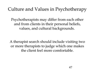 47
Culture and Values in Psychotherapy
Psychotherapists may differ from each other
and from clients in their personal beliefs,
values, and cultural backgrounds.
A therapist search should include visiting two
or more therapists to judge which one makes
the client feel more comfortable.
 