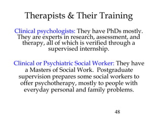 48
Therapists & Their Training
Clinical psychologists: They have PhDs mostly.
They are experts in research, assessment, and
therapy, all of which is verified through a
supervised internship.
Clinical or Psychiatric Social Worker: They have
a Masters of Social Work. Postgraduate
supervision prepares some social workers to
offer psychotherapy, mostly to people with
everyday personal and family problems.
 