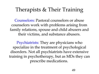 49
Therapists & Their Training
Counselors: Pastoral counselors or abuse
counselors work with problems arising from
family relations, spouse and child abusers and
their victims, and substance abusers.
Psychiatrists: They are physicians who
specialize in the treatment of psychological
disorders. Not all psychiatrists have extensive
training in psychotherapy, but as MDs they can
prescribe medications.
 