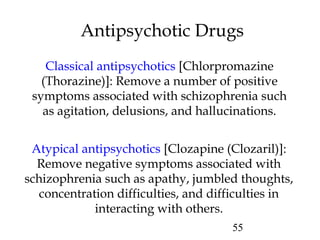 55
Antipsychotic Drugs
Classical antipsychotics [Chlorpromazine
(Thorazine)]: Remove a number of positive
symptoms associated with schizophrenia such
as agitation, delusions, and hallucinations.
Atypical antipsychotics [Clozapine (Clozaril)]:
Remove negative symptoms associated with
schizophrenia such as apathy, jumbled thoughts,
concentration difficulties, and difficulties in
interacting with others.
 