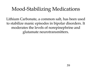 59
Mood-Stabilizing Medications
Lithium Carbonate, a common salt, has been used
to stabilize manic episodes in bipolar disorders. It
moderates the levels of norepinephrine and
glutamate neurotransmitters.
 