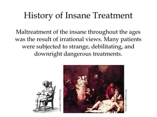 6
History of Insane Treatment
Maltreatment of the insane throughout the ages
was the result of irrational views. Many patients
were subjected to strange, debilitating, and
downright dangerous treatments.
TheGrangerCollection
TheGrangerCollection
 
