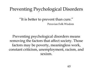 65
Preventing Psychological Disorders
“It is better to prevent than cure.”
Peruvian Folk Wisdom
Preventing psychological disorders means
removing the factors that affect society. Those
factors may be poverty, meaningless work,
constant criticism, unemployment, racism, and
sexism.
 