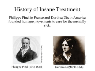 7
History of Insane Treatment
Philippe Pinel in France and Dorthea Dix in America
founded humane movements to care for the mentally
sick.
http://wwwihm.nlm.nih.gov
Philippe Pinel (1745-1826) Dorthea Dix (1745-1826)
CulverPictures
 