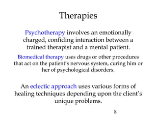 8
Therapies
Psychotherapy involves an emotionally
charged, confiding interaction between a
trained therapist and a mental patient.
Biomedical therapy uses drugs or other procedures
that act on the patient’s nervous system, curing him or
her of psychological disorders.
An eclectic approach uses various forms of
healing techniques depending upon the client’s
unique problems.
 
