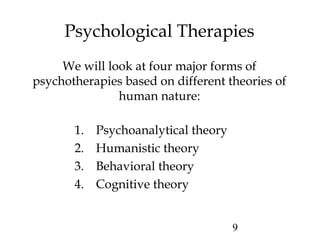 9
Psychological Therapies
We will look at four major forms of
psychotherapies based on different theories of
human nature:
1. Psychoanalytical theory
2. Humanistic theory
3. Behavioral theory
4. Cognitive theory
 